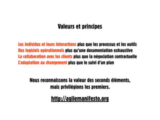 Valeurs et principes

Les individus et leurs interactions plus que les processus et les outils
Des logiciels opérationnels plus qu’une documentation exhaustive
La collaboration avec les clients plus que la négociation contractuelle
L’adaptation au changement plus que le suivi d’un plan


      Nous reconnaissons la valeur des seconds éléments,
                mais privilégions les premiers.

                   http://agilemanifesto.org
 