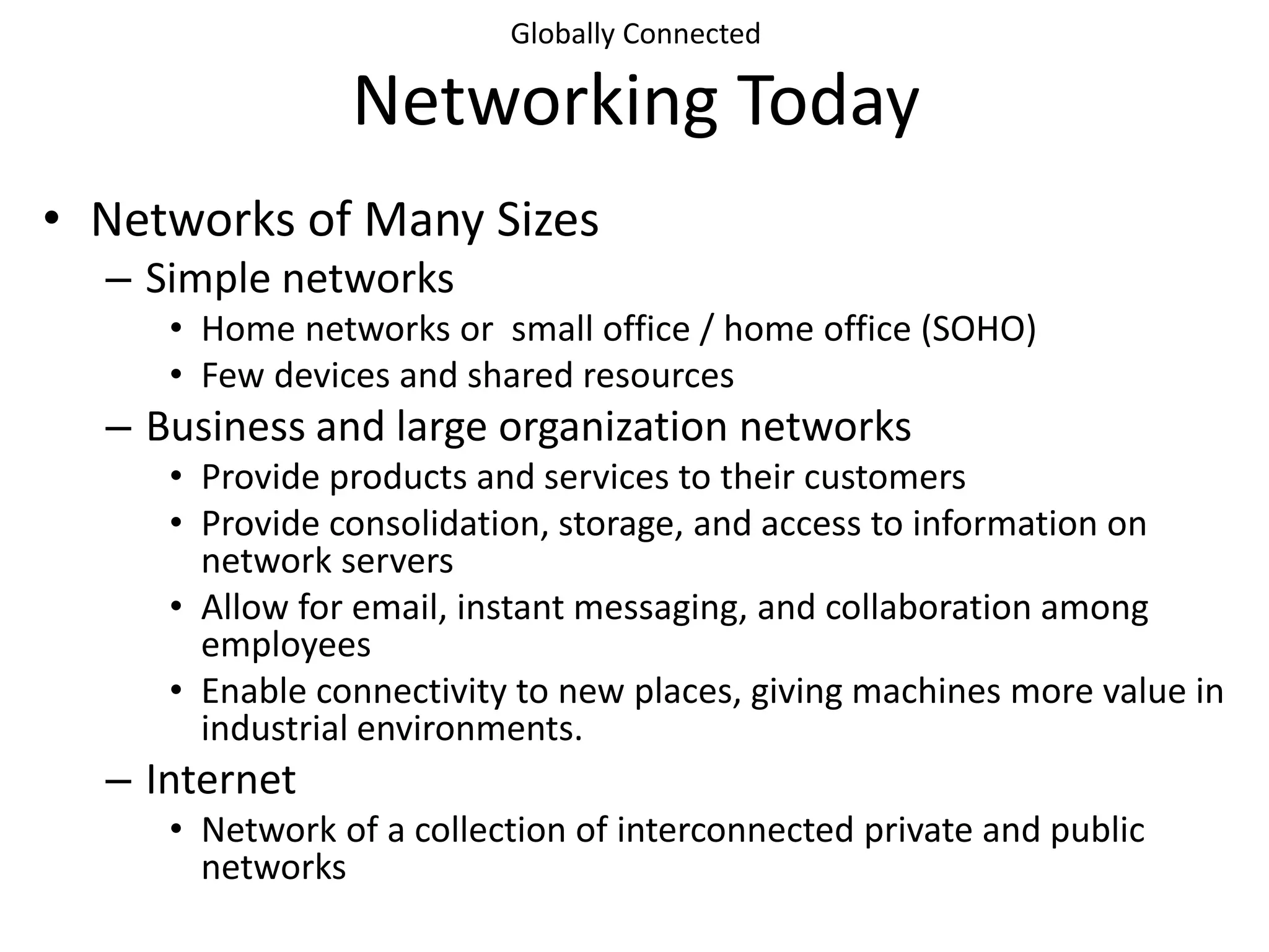 Globally Connected
Networking Today
• Networks of Many Sizes
– Simple networks
• Home networks or small office / home office (SOHO)
• Few devices and shared resources
– Business and large organization networks
• Provide products and services to their customers
• Provide consolidation, storage, and access to information on
network servers
• Allow for email, instant messaging, and collaboration among
employees
• Enable connectivity to new places, giving machines more value in
industrial environments.
– Internet
• Network of a collection of interconnected private and public
networks
 