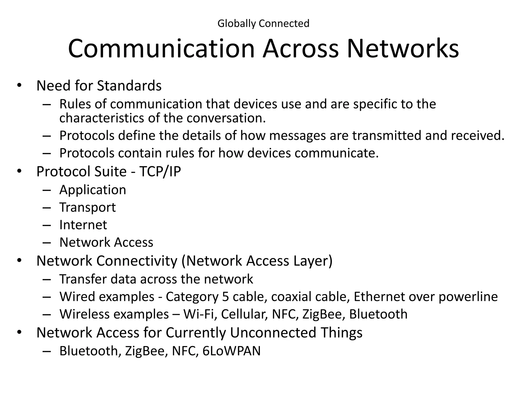 Globally Connected
Communication Across Networks
• Need for Standards
– Rules of communication that devices use and are specific to the
characteristics of the conversation.
– Protocols define the details of how messages are transmitted and received.
– Protocols contain rules for how devices communicate.
• Protocol Suite - TCP/IP
– Application
– Transport
– Internet
– Network Access
• Network Connectivity (Network Access Layer)
– Transfer data across the network
– Wired examples - Category 5 cable, coaxial cable, Ethernet over powerline
– Wireless examples – Wi-Fi, Cellular, NFC, ZigBee, Bluetooth
• Network Access for Currently Unconnected Things
– Bluetooth, ZigBee, NFC, 6LoWPAN
 