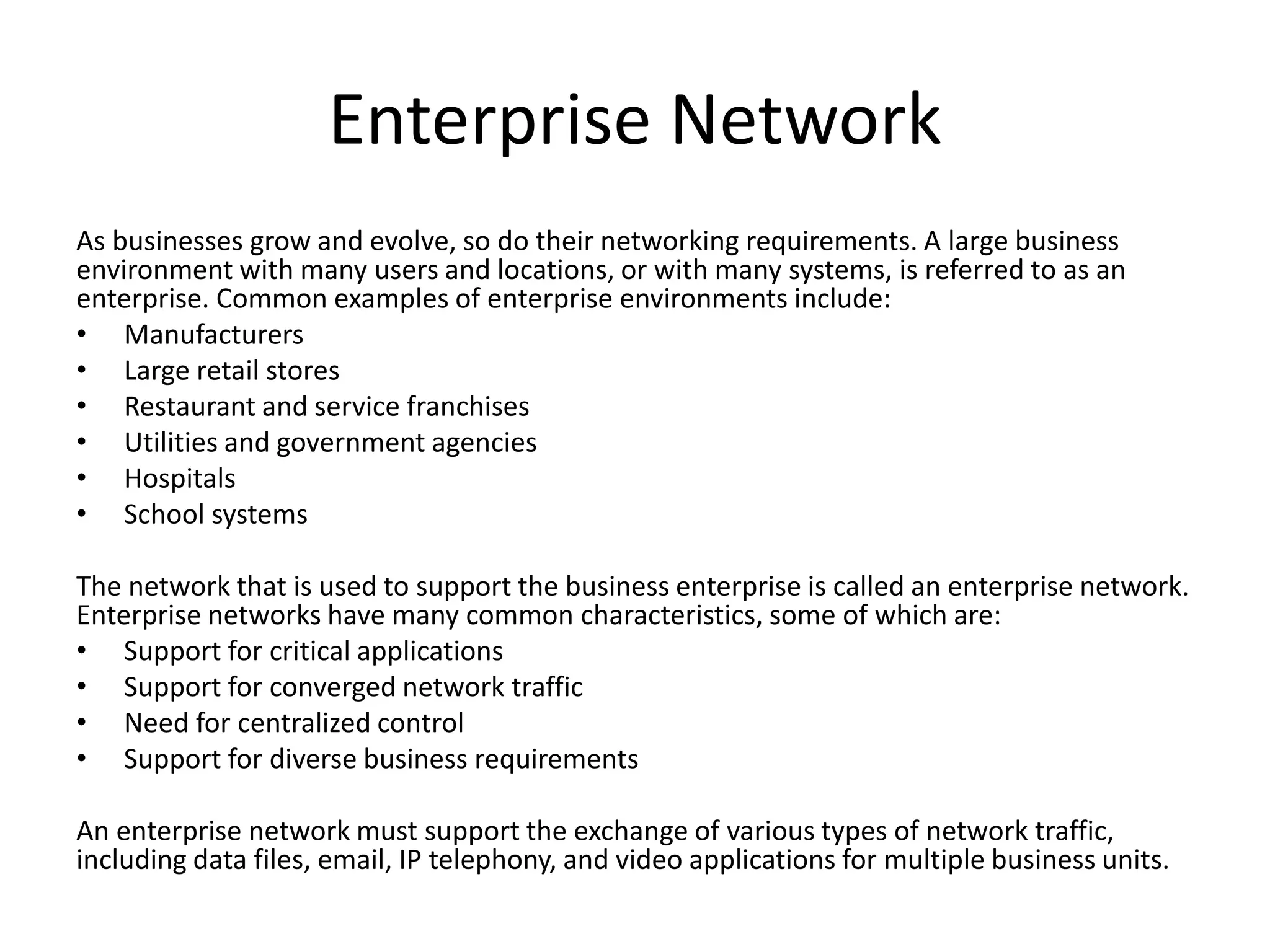 Enterprise Network
As businesses grow and evolve, so do their networking requirements. A large business
environment with many users and locations, or with many systems, is referred to as an
enterprise. Common examples of enterprise environments include:
• Manufacturers
• Large retail stores
• Restaurant and service franchises
• Utilities and government agencies
• Hospitals
• School systems
The network that is used to support the business enterprise is called an enterprise network.
Enterprise networks have many common characteristics, some of which are:
• Support for critical applications
• Support for converged network traffic
• Need for centralized control
• Support for diverse business requirements
An enterprise network must support the exchange of various types of network traffic,
including data files, email, IP telephony, and video applications for multiple business units.
 