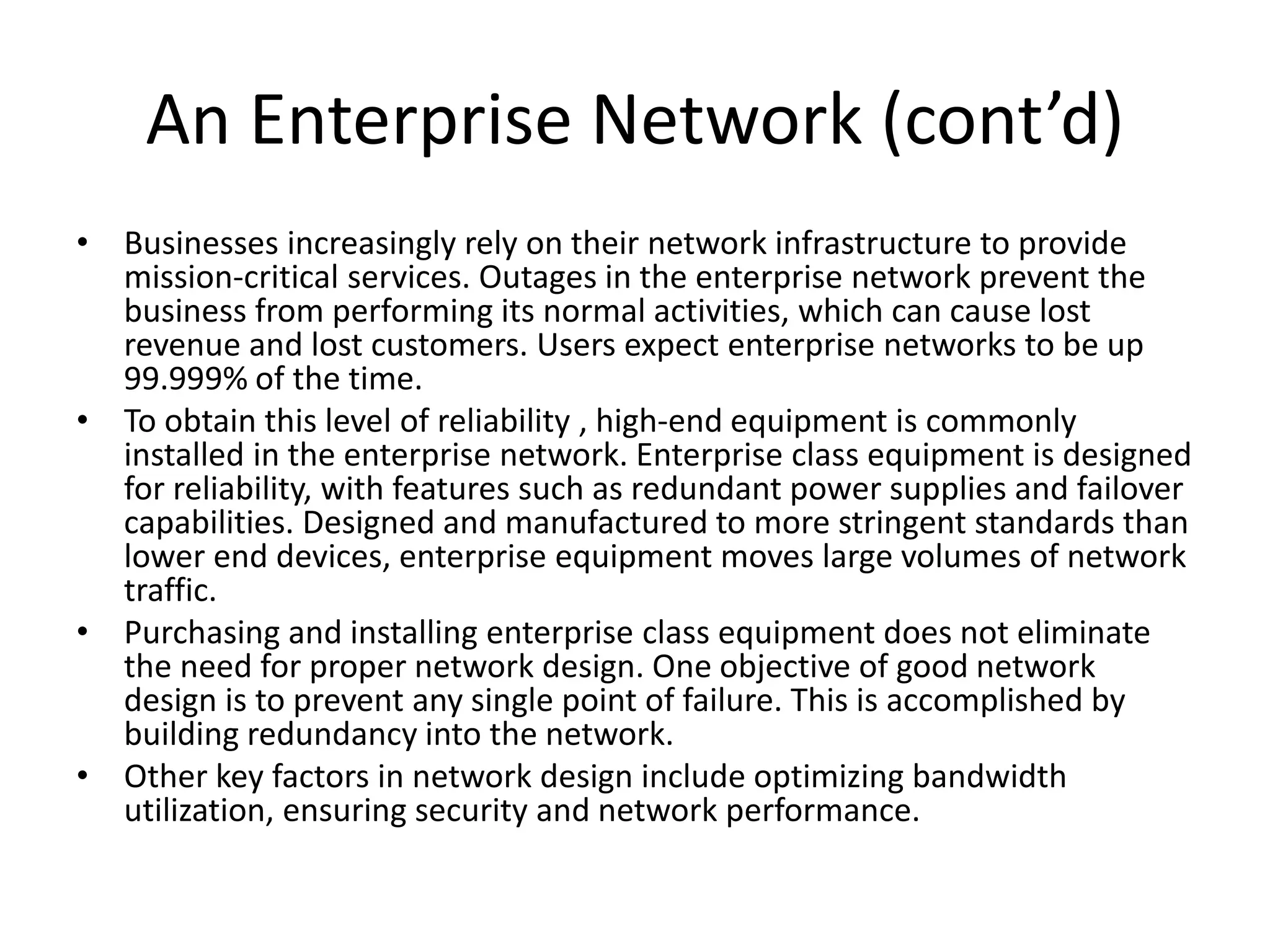 An Enterprise Network (cont’d)
• Businesses increasingly rely on their network infrastructure to provide
mission-critical services. Outages in the enterprise network prevent the
business from performing its normal activities, which can cause lost
revenue and lost customers. Users expect enterprise networks to be up
99.999% of the time.
• To obtain this level of reliability , high-end equipment is commonly
installed in the enterprise network. Enterprise class equipment is designed
for reliability, with features such as redundant power supplies and failover
capabilities. Designed and manufactured to more stringent standards than
lower end devices, enterprise equipment moves large volumes of network
traffic.
• Purchasing and installing enterprise class equipment does not eliminate
the need for proper network design. One objective of good network
design is to prevent any single point of failure. This is accomplished by
building redundancy into the network.
• Other key factors in network design include optimizing bandwidth
utilization, ensuring security and network performance.
 