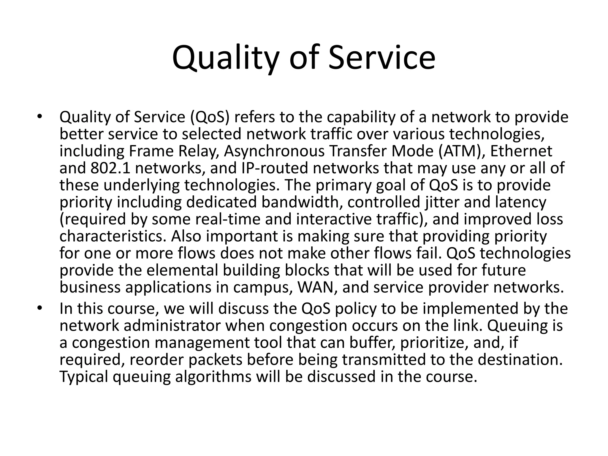 Quality of Service
• Quality of Service (QoS) refers to the capability of a network to provide
better service to selected network traffic over various technologies,
including Frame Relay, Asynchronous Transfer Mode (ATM), Ethernet
and 802.1 networks, and IP-routed networks that may use any or all of
these underlying technologies. The primary goal of QoS is to provide
priority including dedicated bandwidth, controlled jitter and latency
(required by some real-time and interactive traffic), and improved loss
characteristics. Also important is making sure that providing priority
for one or more flows does not make other flows fail. QoS technologies
provide the elemental building blocks that will be used for future
business applications in campus, WAN, and service provider networks.
• In this course, we will discuss the QoS policy to be implemented by the
network administrator when congestion occurs on the link. Queuing is
a congestion management tool that can buffer, prioritize, and, if
required, reorder packets before being transmitted to the destination.
Typical queuing algorithms will be discussed in the course.
 