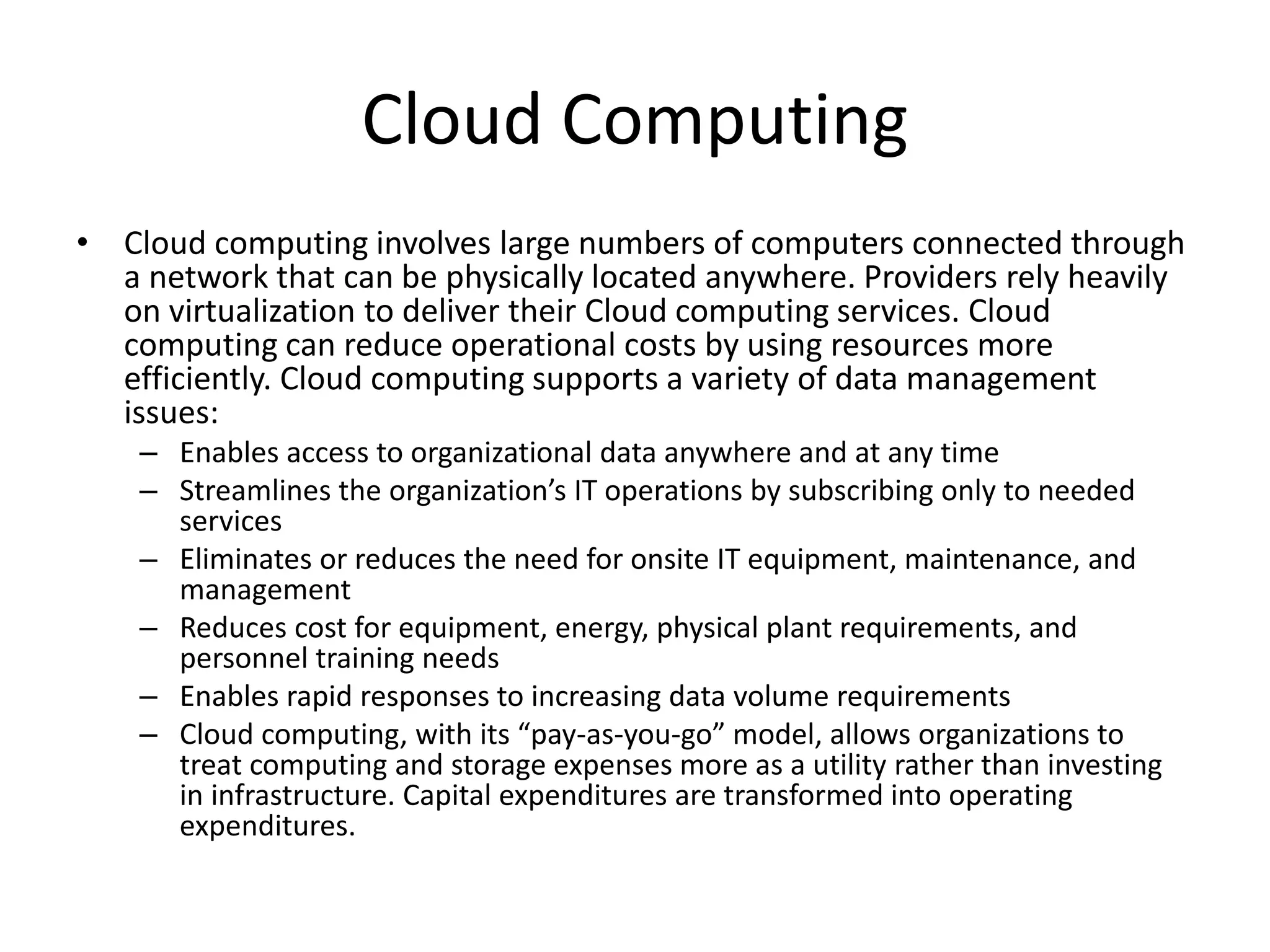 Cloud Computing
• Cloud computing involves large numbers of computers connected through
a network that can be physically located anywhere. Providers rely heavily
on virtualization to deliver their Cloud computing services. Cloud
computing can reduce operational costs by using resources more
efficiently. Cloud computing supports a variety of data management
issues:
– Enables access to organizational data anywhere and at any time
– Streamlines the organization’s IT operations by subscribing only to needed
services
– Eliminates or reduces the need for onsite IT equipment, maintenance, and
management
– Reduces cost for equipment, energy, physical plant requirements, and
personnel training needs
– Enables rapid responses to increasing data volume requirements
– Cloud computing, with its “pay-as-you-go” model, allows organizations to
treat computing and storage expenses more as a utility rather than investing
in infrastructure. Capital expenditures are transformed into operating
expenditures.
 