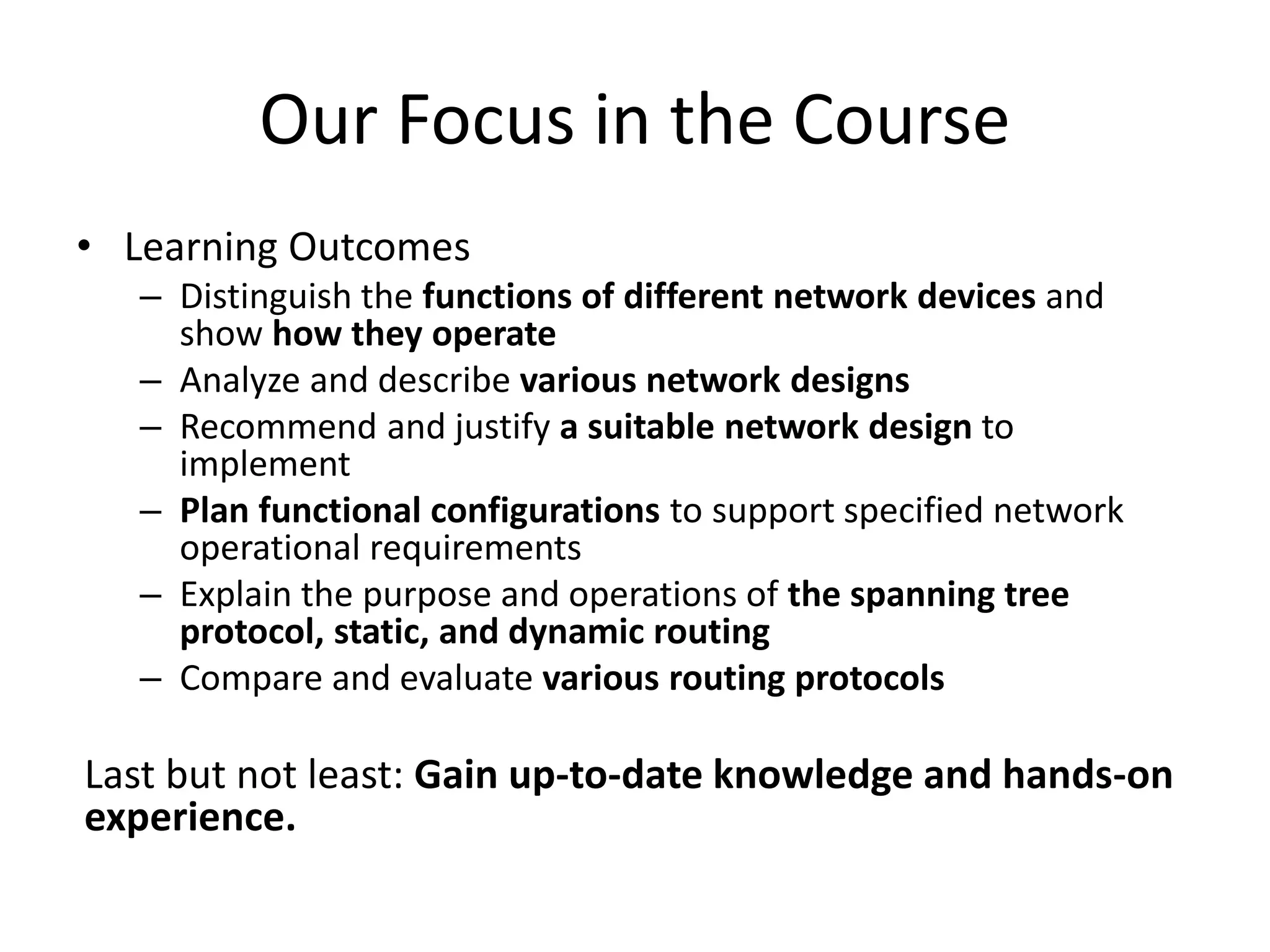 Our Focus in the Course
• Learning Outcomes
– Distinguish the functions of different network devices and
show how they operate
– Analyze and describe various network designs
– Recommend and justify a suitable network design to
implement
– Plan functional configurations to support specified network
operational requirements
– Explain the purpose and operations of the spanning tree
protocol, static, and dynamic routing
– Compare and evaluate various routing protocols
Last but not least: Gain up-to-date knowledge and hands-on
experience.
 