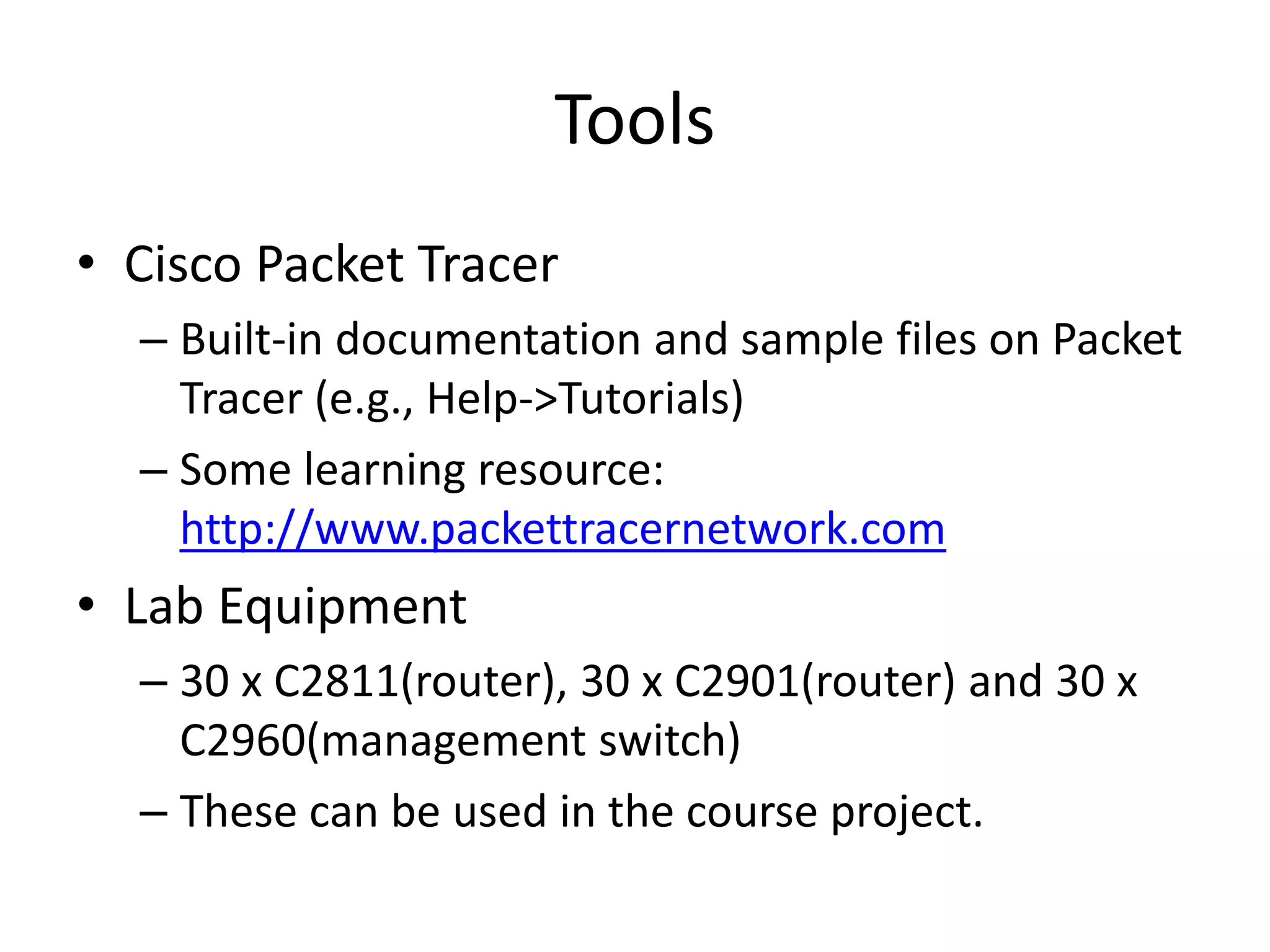 Tools
• Cisco Packet Tracer
– Built-in documentation and sample files on Packet
Tracer (e.g., Help->Tutorials)
– Some learning resource:
http://www.packettracernetwork.com
• Lab Equipment
– 30 x C2811(router), 30 x C2901(router) and 30 x
C2960(management switch)
– These can be used in the course project.
 