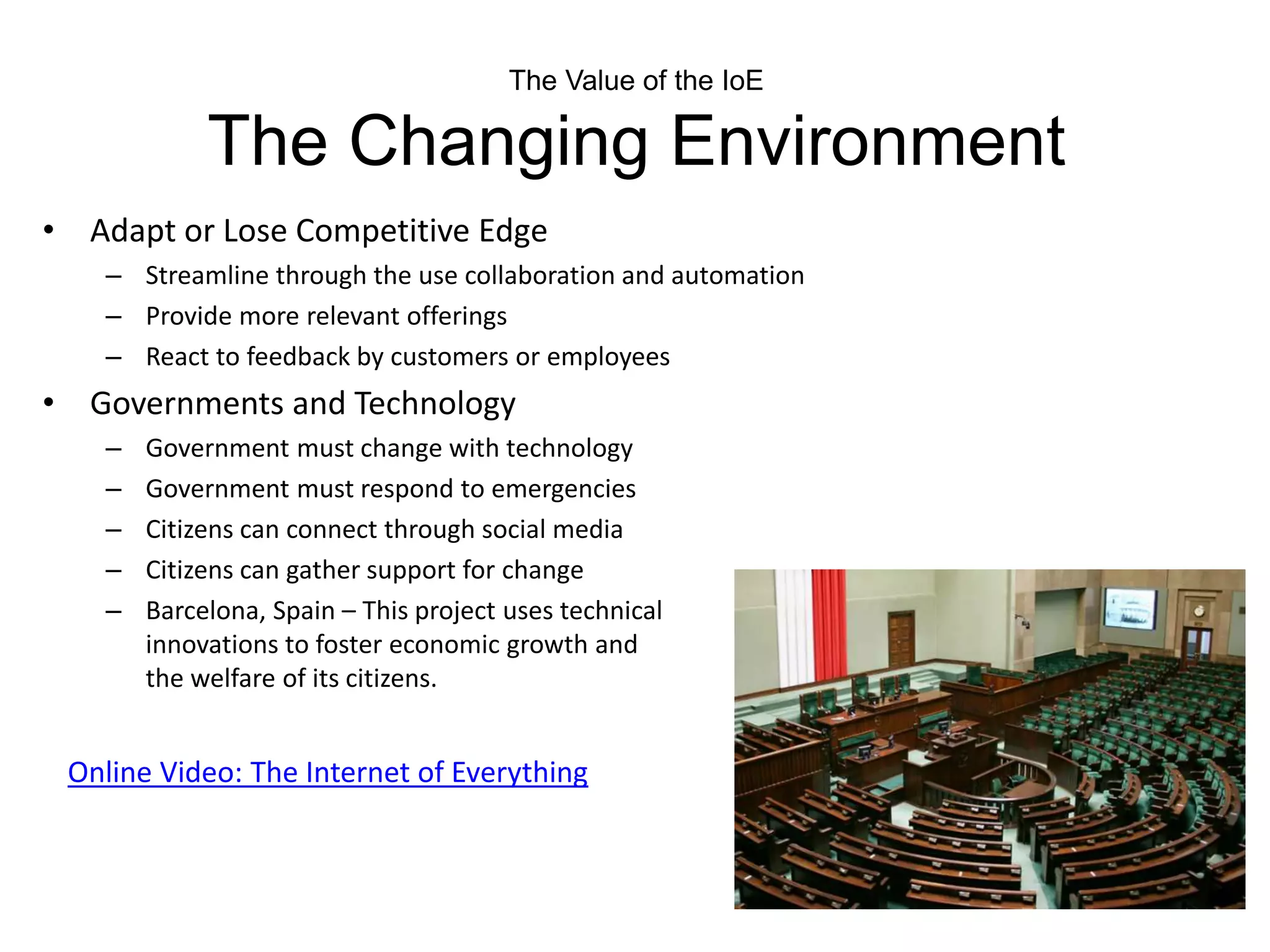The Value of the IoE
The Changing Environment
• Adapt or Lose Competitive Edge
– Streamline through the use collaboration and automation
– Provide more relevant offerings
– React to feedback by customers or employees
• Governments and Technology
– Government must change with technology
– Government must respond to emergencies
– Citizens can connect through social media
– Citizens can gather support for change
– Barcelona, Spain – This project uses technical
innovations to foster economic growth and
the welfare of its citizens.
Online Video: The Internet of Everything
 