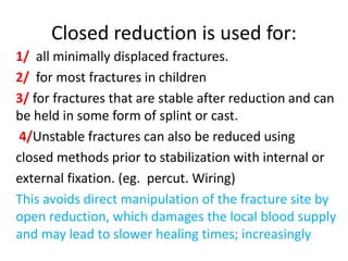 Closed reduction is used for:
1/ all minimally displaced fractures.
2/ for most fractures in children
3/ for fractures that are stable after reduction and can
be held in some form of splint or cast.
4/Unstable fractures can also be reduced using
closed methods prior to stabilization with internal or
external fixation. (eg. percut. Wiring)
This avoids direct manipulation of the fracture site by
open reduction, which damages the local blood supply
and may lead to slower healing times; increasingly
 