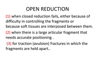 OPEN REDUCTION
(1) when closed reduction fails, either because of
difficulty in controlling the fragments or
because soft tissues are interposed between them.
(2) when there is a large articular fragment that
needs accurate positioning .
(3) for traction (avulsion) fractures in which the
fragments are held apart..
 