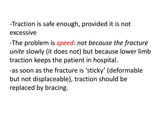 -Traction is safe enough, provided it is not
excessive
-The problem is speed: not because the fracture
unite slowly (it does not) but because lower limb
traction keeps the patient in hospital.
-as soon as the fracture is ‘sticky’ (deformable
but not displaceable), traction should be
replaced by bracing.
 