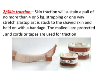 2/Skin traction – Skin traction will sustain a pull of
no more than 4 or 5 kg. strapping or one way
stretch Elastoplast is stuck to the shaved skin and
held on with a bandage. The malleoli are protected
, and cords or tapes are used for traction
 