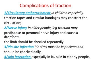 Complications of traction
1/Circulatory embarrassment In children especially,
traction tapes and circular bandages may constrict the
circulation;
2/Nerve injury In older people, leg traction may
predispose to peroneal nerve injury and cause a
dropfoot;
the limb should be checked repeatedly
3/Pin site infection Pin sites must be kept clean and
should be checked daily.
4/skin laceration especially in lax skin in elderly people.
 