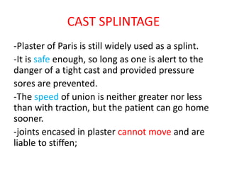 CAST SPLINTAGE
-Plaster of Paris is still widely used as a splint.
-It is safe enough, so long as one is alert to the
danger of a tight cast and provided pressure
sores are prevented.
-The speed of union is neither greater nor less
than with traction, but the patient can go home
sooner.
-joints encased in plaster cannot move and are
liable to stiffen;
 