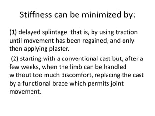 Stiffness can be minimized by:
(1) delayed splintage that is, by using traction
until movement has been regained, and only
then applying plaster.
(2) starting with a conventional cast but, after a
few weeks, when the limb can be handled
without too much discomfort, replacing the cast
by a functional brace which permits joint
movement.
 