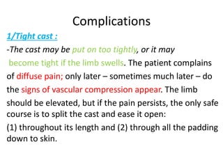Complications
1/Tight cast :
-The cast may be put on too tightly, or it may
become tight if the limb swells. The patient complains
of diffuse pain; only later – sometimes much later – do
the signs of vascular compression appear. The limb
should be elevated, but if the pain persists, the only safe
course is to split the cast and ease it open:
(1) throughout its length and (2) through all the padding
down to skin.
 