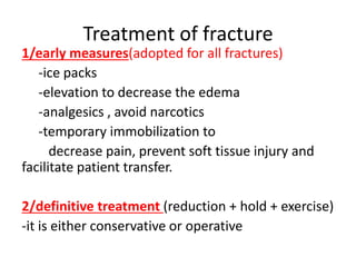 Treatment of fracture
1/early measures(adopted for all fractures)
-ice packs
-elevation to decrease the edema
-analgesics , avoid narcotics
-temporary immobilization to
decrease pain, prevent soft tissue injury and
facilitate patient transfer.
2/definitive treatment (reduction + hold + exercise)
-it is either conservative or operative
 
