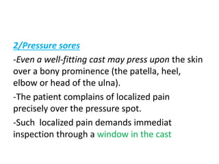 2/Pressure sores
-Even a well-fitting cast may press upon the skin
over a bony prominence (the patella, heel,
elbow or head of the ulna).
-The patient complains of localized pain
precisely over the pressure spot.
-Such localized pain demands immediat
inspection through a window in the cast
 