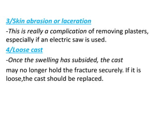 3/Skin abrasion or laceration
-This is really a complication of removing plasters,
especially if an electric saw is used.
4/Loose cast
-Once the swelling has subsided, the cast
may no longer hold the fracture securely. If it is
loose,the cast should be replaced.
 