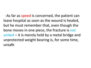 -As far as speed is concerned, the patient can
leave hospital as soon as the wound is healed,
but he must remember that, even though the
bone moves in one piece, the fracture is not
united – it is merely held by a metal bridge and
unprotected weight bearing is, for some time,
unsafe
 