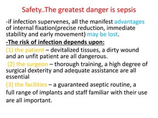 Safety..The greatest danger is sepsis
-if infection supervenes, all the manifest advantages
of internal fixation(precise reduction, immediate
stability and early movement) may be lost.
-The risk of infection depends upon:
(1) the patient – devitalized tissues, a dirty wound
and an unfit patient are all dangerous.
(2) the surgeon – thorough training, a high degree of
surgical dexterity and adequate assistance are all
essential
(3) the facilities – a guaranteed aseptic routine, a
full range of implants and staff familiar with their use
are all important.
 