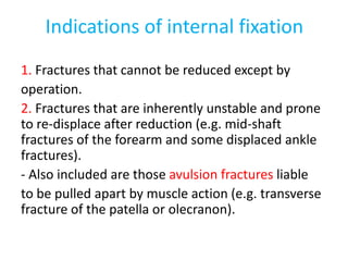 Indications of internal fixation
1. Fractures that cannot be reduced except by
operation.
2. Fractures that are inherently unstable and prone
to re-displace after reduction (e.g. mid-shaft
fractures of the forearm and some displaced ankle
fractures).
- Also included are those avulsion fractures liable
to be pulled apart by muscle action (e.g. transverse
fracture of the patella or olecranon).
 