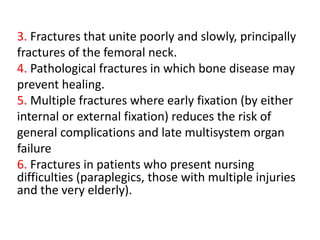 3. Fractures that unite poorly and slowly, principally
fractures of the femoral neck.
4. Pathological fractures in which bone disease may
prevent healing.
5. Multiple fractures where early fixation (by either
internal or external fixation) reduces the risk of
general complications and late multisystem organ
failure
6. Fractures in patients who present nursing
difficulties (paraplegics, those with multiple injuries
and the very elderly).
 