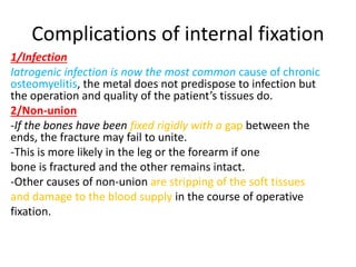 Complications of internal fixation
1/Infection
Iatrogenic infection is now the most common cause of chronic
osteomyelitis, the metal does not predispose to infection but
the operation and quality of the patient’s tissues do.
2/Non-union
-If the bones have been fixed rigidly with a gap between the
ends, the fracture may fail to unite.
-This is more likely in the leg or the forearm if one
bone is fractured and the other remains intact.
-Other causes of non-union are stripping of the soft tissues
and damage to the blood supply in the course of operative
fixation.
 
