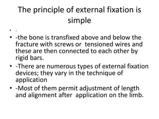 The principle of external fixation is
simple
• :
• -the bone is transfixed above and below the
fracture with screws or tensioned wires and
these are then connected to each other by
rigid bars.
• -There are numerous types of external fixation
devices; they vary in the technique of
application
• -Most of them permit adjustment of length
and alignment after application on the limb.
 