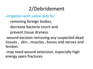 2/Debridement
-irrigation with saline aids for
removing foreign bodies,
decrease bacteria count and
prevent tissue dryness.
-wound excision removing any suspected dead
tissues , skin , muscles , bones and nerves and
tendon.
-may need wound extension, especially high
energy open fractures
 