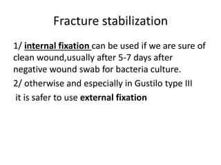 Fracture stabilization
1/ internal fixation can be used if we are sure of
clean wound,usually after 5-7 days after
negative wound swab for bacteria culture.
2/ otherwise and especially in Gustilo type III
it is safer to use external fixation
 