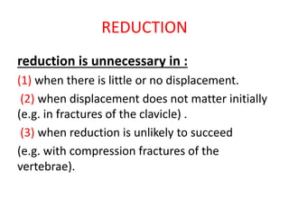 REDUCTION
reduction is unnecessary in :
(1) when there is little or no displacement.
(2) when displacement does not matter initially
(e.g. in fractures of the clavicle) .
(3) when reduction is unlikely to succeed
(e.g. with compression fractures of the
vertebrae).
 