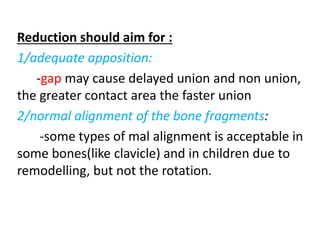 Reduction should aim for :
1/adequate apposition:
-gap may cause delayed union and non union,
the greater contact area the faster union
2/normal alignment of the bone fragments:
-some types of mal alignment is acceptable in
some bones(like clavicle) and in children due to
remodelling, but not the rotation.
 