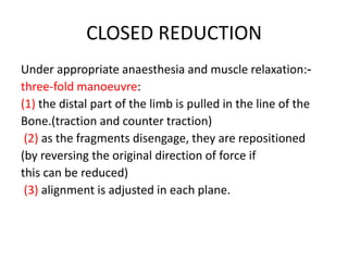 CLOSED REDUCTION
Under appropriate anaesthesia and muscle relaxation:-
three-fold manoeuvre:
(1) the distal part of the limb is pulled in the line of the
Bone.(traction and counter traction)
(2) as the fragments disengage, they are repositioned
(by reversing the original direction of force if
this can be reduced)
(3) alignment is adjusted in each plane.
 