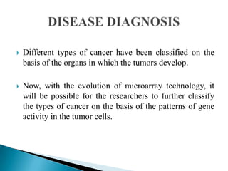 

Different types of cancer have been classified on the
basis of the organs in which the tumors develop.



Now, with the evolution of microarray technology, it
will be possible for the researchers to further classify
the types of cancer on the basis of the patterns of gene
activity in the tumor cells.

 