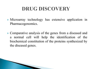

Microarray technology has extensive application in
Pharmacogenomics.



Comparative analysis of the genes from a diseased and
a normal cell will help the identification of the
biochemical constitution of the proteins synthesized by
the diseased genes.

 