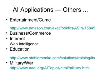 AI Applications --- Others ... Entertainment/Game http://www.amazon.com/exec/obidos/ASIN/1584500778/thegameaipage/002-0547139-8046433 Business/Commerce Internet Web Intelligence Education http://www.stottlerhenke.com/solutions/training/its_background.htm Military/War http:// www.aaai.org/AITopics/html/military.html 