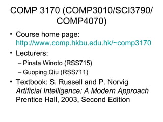 COMP 3170 (COMP3010/SCI3790/COMP4070) Course home page:  http://www.comp.hkbu.edu.hk/~comp3170   Lecturers:  Pinata Winoto (RSS715) Guoping Qiu (RSS711) Textbook: S. Russell and P. Norvig  Artificial Intelligence: A Modern Approach  Prentice Hall, 2003, Second Edition 