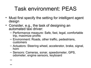 Task environment: PEAS Must first specify the setting for intelligent agent design Consider, e.g., the task of designing an automated taxi driver: Performance measure: Safe, fast, legal, comfortable trip, maximize profits Environment: Roads, other traffic, pedestrians, customers Actuators: Steering wheel, accelerator, brake, signal, horn Sensors: Cameras, sonar, speedometer, GPS, odometer, engine sensors, keyboard 