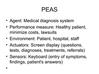 PEAS Agent: Medical diagnosis system Performance measure: Healthy patient, minimize costs, lawsuits Environment: Patient, hospital, staff Actuators: Screen display (questions, tests, diagnoses, treatments, referrals) Sensors: Keyboard (entry of symptoms, findings, patient's answers) 