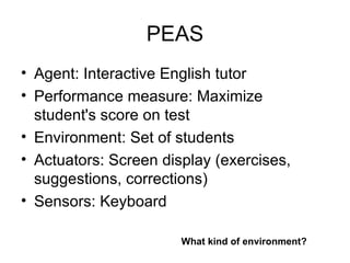 PEAS Agent: Interactive English tutor Performance measure: Maximize student's score on test Environment: Set of students Actuators: Screen display (exercises, suggestions, corrections) Sensors: Keyboard What kind of environment? 
