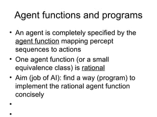 Agent functions and programs An agent is completely specified by the  agent function  mapping percept sequences to actions One agent function (or a small equivalence class) is  rational Aim (job of AI): find a way (program) to implement the rational agent function concisely 