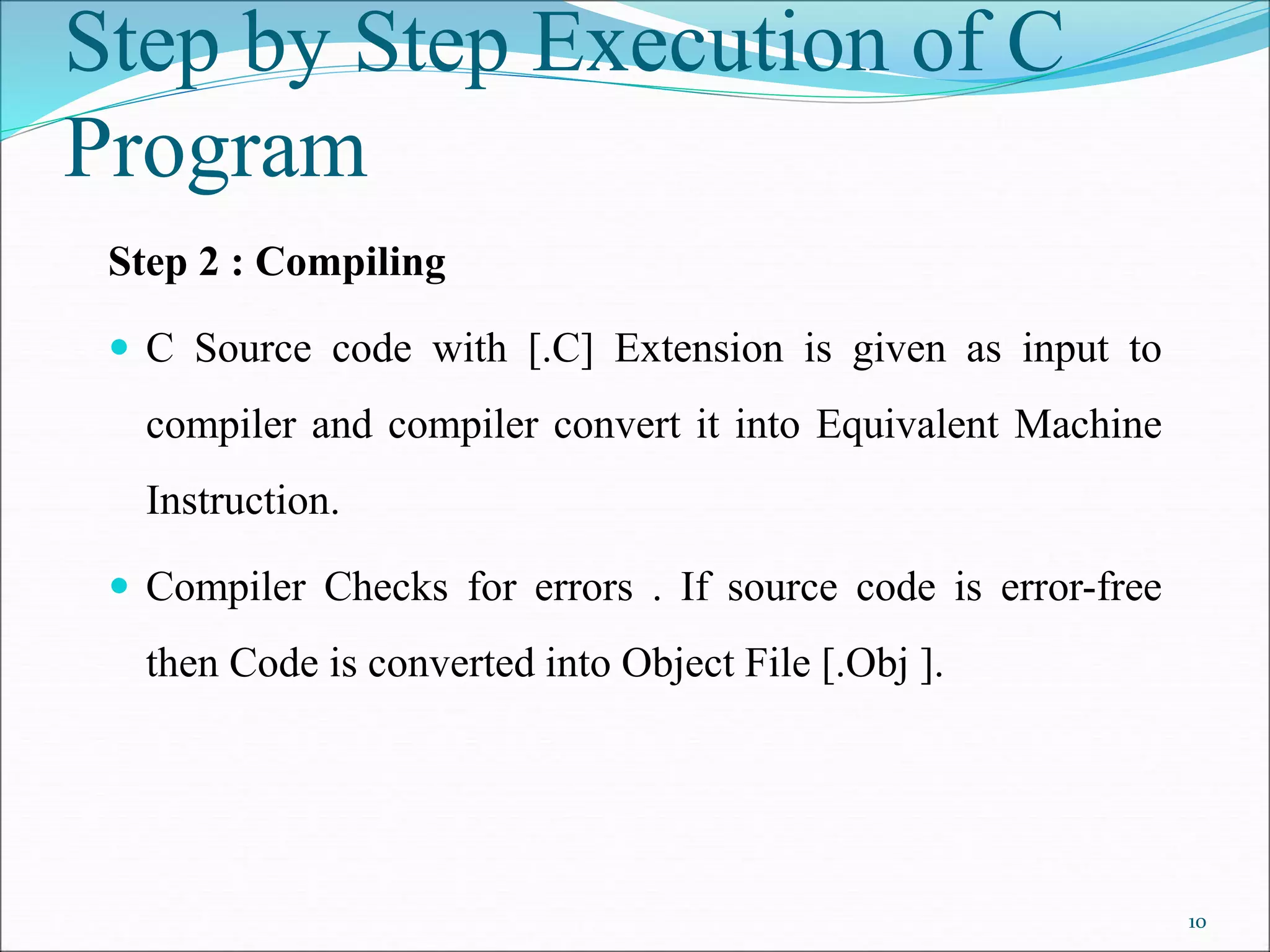 Step 2 : Compiling
 C Source code with [.C] Extension is given as input to
compiler and compiler convert it into Equivalent Machine
Instruction.
 Compiler Checks for errors . If source code is error-free
then Code is converted into Object File [.Obj ].
Step by Step Execution of C
Program
10
 
