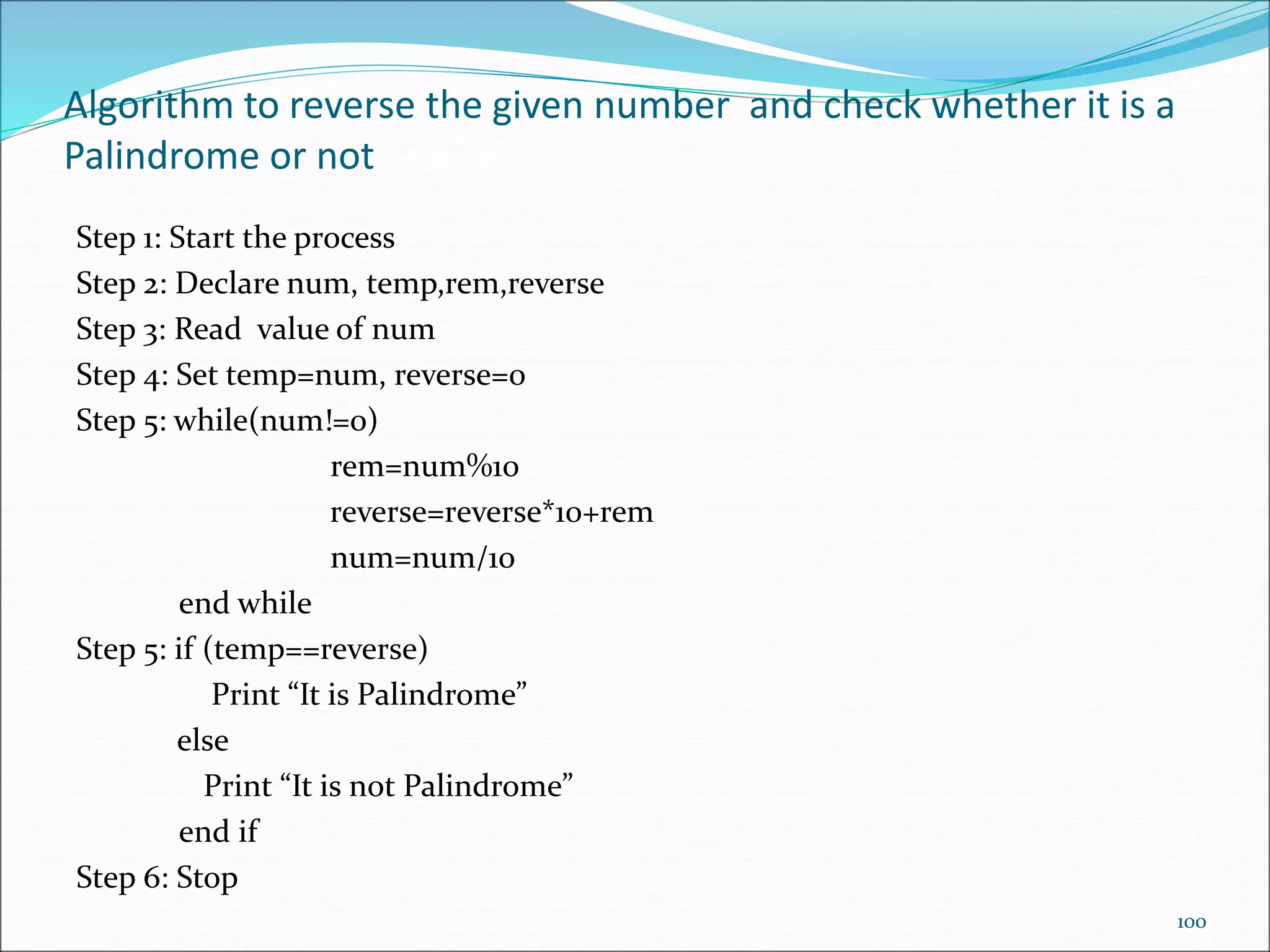 Algorithm to reverse the given number and check whether it is a
Palindrome or not
Step 1: Start the process
Step 2: Declare num, temp,rem,reverse
Step 3: Read value of num
Step 4: Set temp=num, reverse=0
Step 5: while(num!=0)
rem=num%10
reverse=reverse*10+rem
num=num/10
end while
Step 5: if (temp==reverse)
Print “It is Palindrome”
else
Print “It is not Palindrome”
end if
Step 6: Stop
100
 