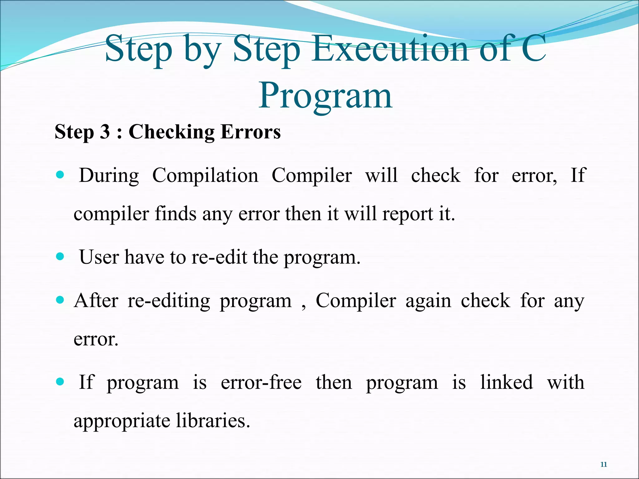 Step 3 : Checking Errors
 During Compilation Compiler will check for error, If
compiler finds any error then it will report it.
 User have to re-edit the program.
 After re-editing program , Compiler again check for any
error.
 If program is error-free then program is linked with
appropriate libraries.
Step by Step Execution of C
Program
11
 