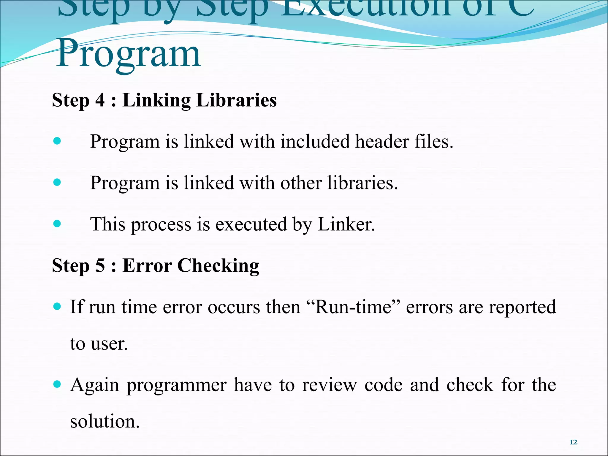 Step by Step Execution of C
Program
Step 4 : Linking Libraries
 Program is linked with included header files.
 Program is linked with other libraries.
 This process is executed by Linker.
Step 5 : Error Checking
 If run time error occurs then “Run-time” errors are reported
to user.
 Again programmer have to review code and check for the
solution.
12
 
