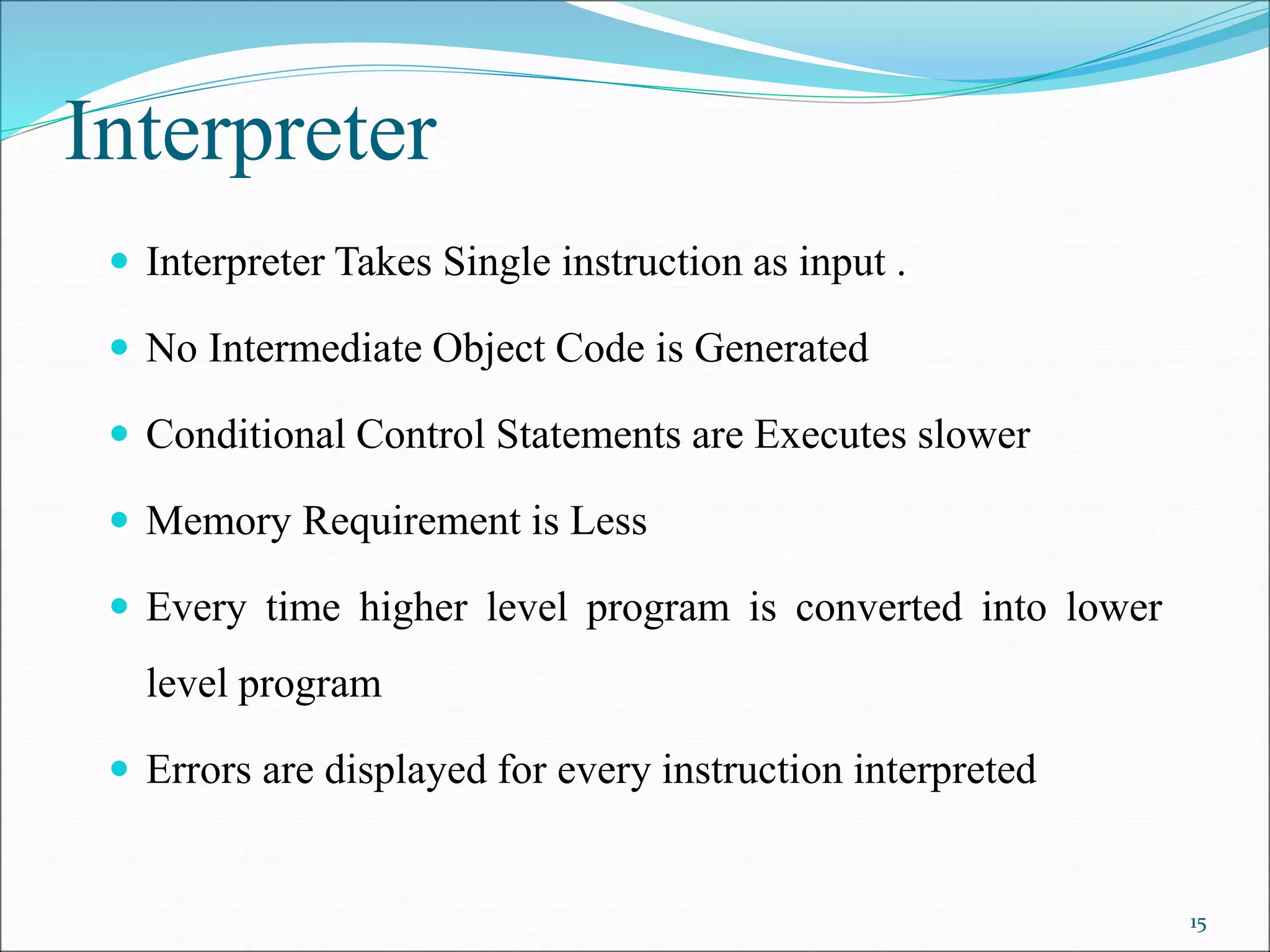 Interpreter
 Interpreter Takes Single instruction as input .
 No Intermediate Object Code is Generated
 Conditional Control Statements are Executes slower
 Memory Requirement is Less
 Every time higher level program is converted into lower
level program
 Errors are displayed for every instruction interpreted
15
 