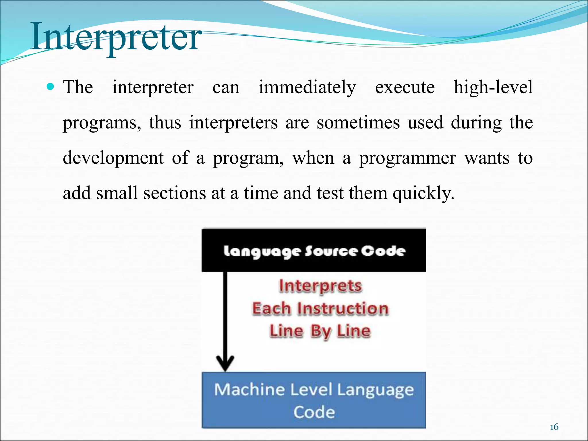 Interpreter
 The interpreter can immediately execute high-level
programs, thus interpreters are sometimes used during the
development of a program, when a programmer wants to
add small sections at a time and test them quickly.
16
 