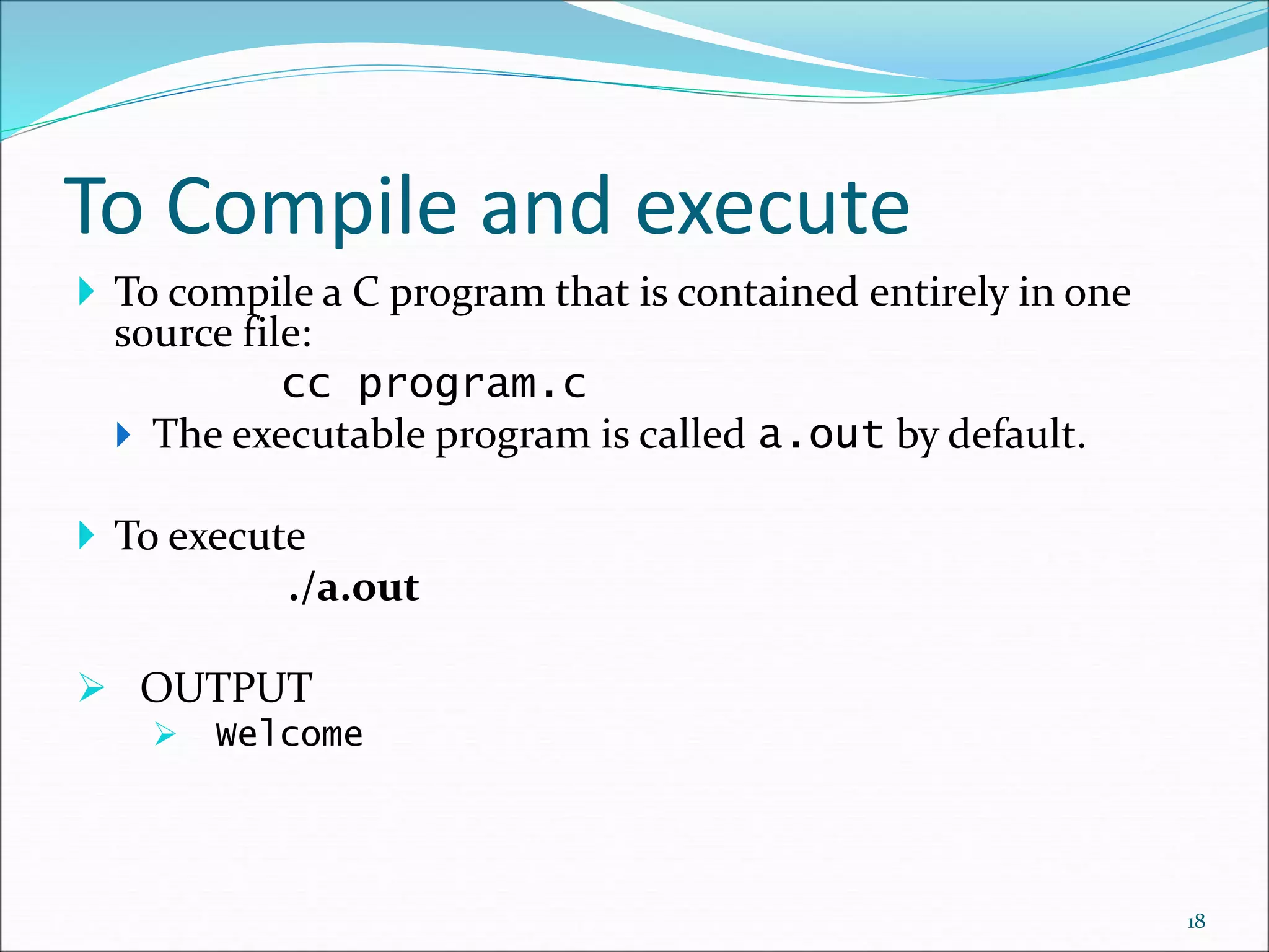 To Compile and execute
 To compile a C program that is contained entirely in one
source file:
cc program.c
 The executable program is called a.out by default.
 To execute
./a.out
 OUTPUT
 Welcome
18
 