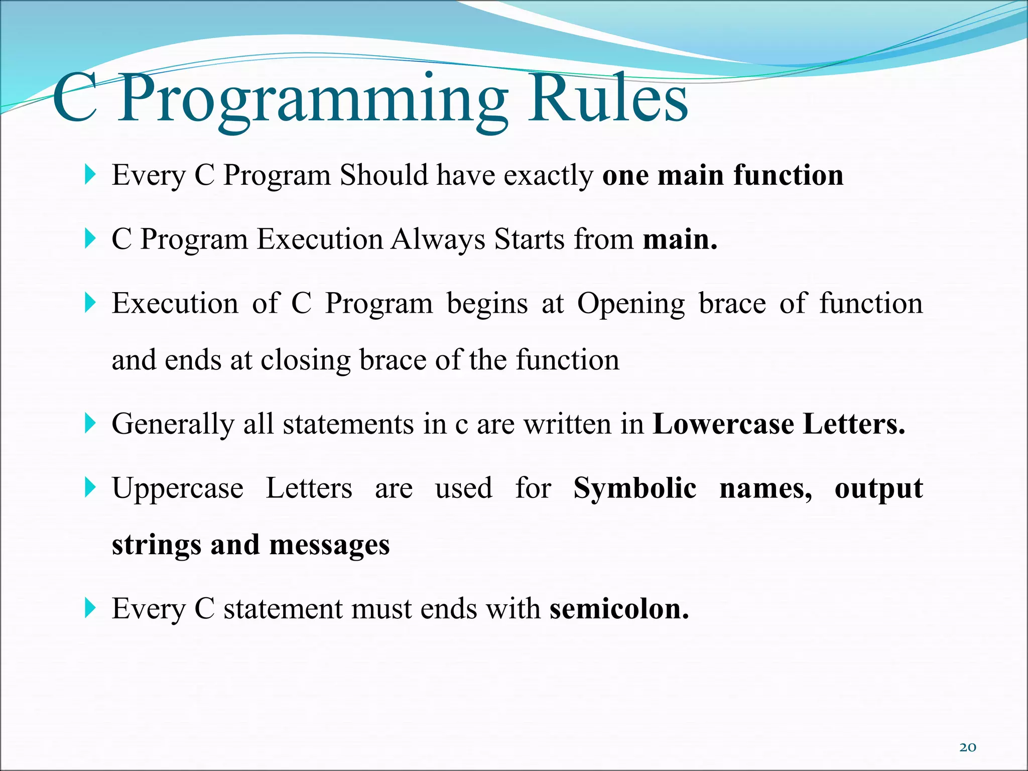 C Programming Rules
 Every C Program Should have exactly one main function
 C Program Execution Always Starts from main.
 Execution of C Program begins at Opening brace of function
and ends at closing brace of the function
 Generally all statements in c are written in Lowercase Letters.
 Uppercase Letters are used for Symbolic names, output
strings and messages
 Every C statement must ends with semicolon.
20
 