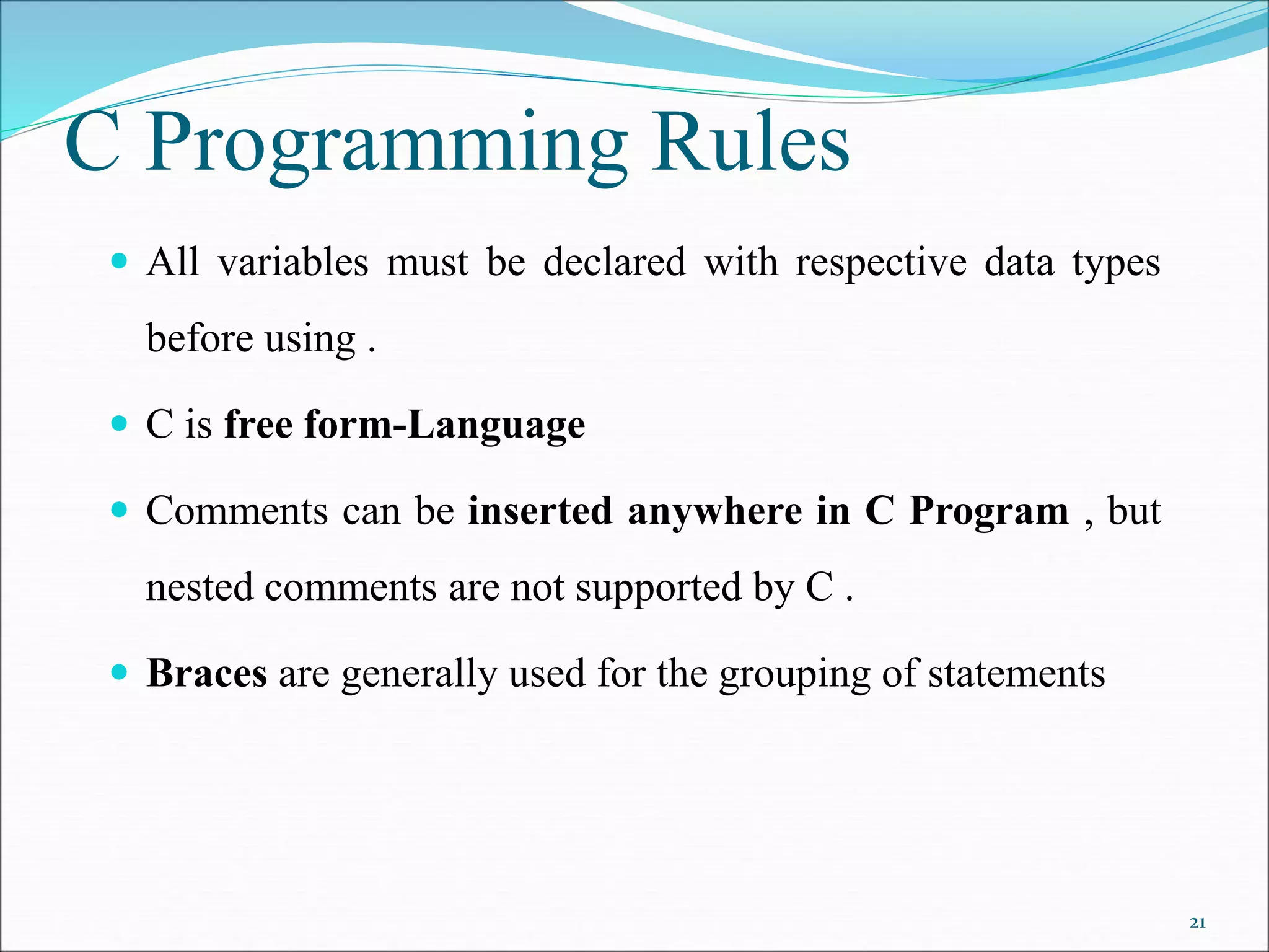 C Programming Rules
 All variables must be declared with respective data types
before using .
 C is free form-Language
 Comments can be inserted anywhere in C Program , but
nested comments are not supported by C .
 Braces are generally used for the grouping of statements
21
 