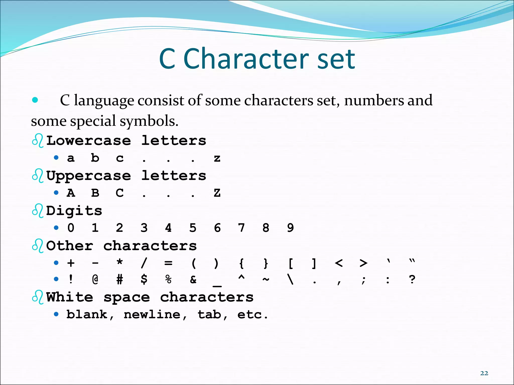 C Character set
 C language consist of some characters set, numbers and
some special symbols.
Lowercase letters
 a b c . . . z
Uppercase letters
 A B C . . . Z
Digits
 0 1 2 3 4 5 6 7 8 9
Other characters
 + - * / = ( ) { } [ ] < > ‘ “
 ! @ # $ % & _ ^ ~  . , ; : ?
White space characters
 blank, newline, tab, etc.
22
 